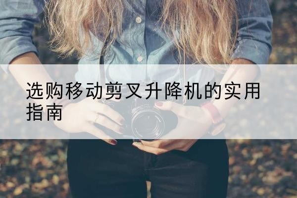 城子河移动剪叉升降机怎么选-选购移动剪叉升降机的实用指南