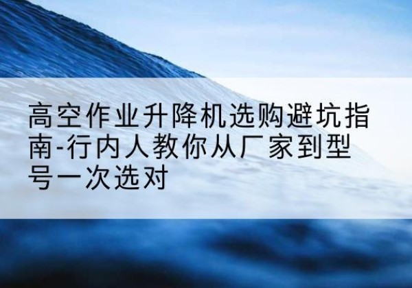 城子河升降平台厂家-高空作业升降机选购避坑指南-行内人教你从厂家到型号一次选对