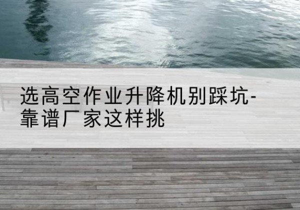 城子河剪叉式升降机厂家-选高空作业升降机别踩坑-靠谱厂家这样挑