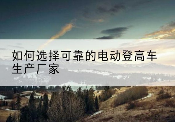 城子河电动登高车厂家-如何选择可靠的电动登高车生产厂家