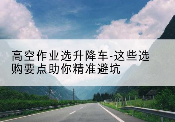 城子河升降车厂家-高空作业选升降车-这些选购要点助你*避坑