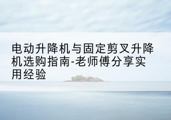 城子河电动升降机怎么选-电动升降机与固定剪叉升降机选购指南-老师傅分享实用经验