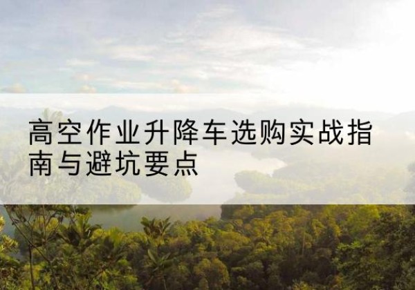 城子河升降车怎么选-高空作业升降车选购实战指南与避坑要点