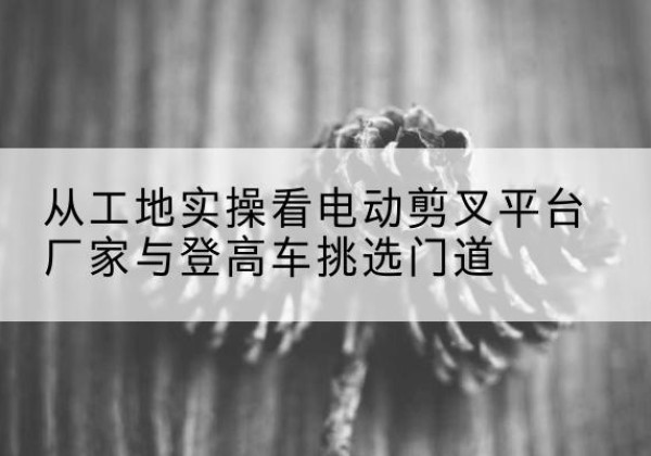 城子河电动剪叉升降平台厂家-从工地实操看电动剪叉平台厂家与登高车挑选门道