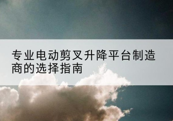 城子河电动剪叉升降平台厂家-专业电动剪叉升降平台制造商的选择指南